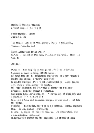Business process redesign
project success: the role of
socio-technical theory
Junlian Xiang
Ted Rogers School of Management, Ryerson University,
Toronto, Canada, and
Norm Archer and Brian Detlor
DeGroote School of Business, McMaster University, Hamilton,
Canada
Abstract
Purpose – The purpose of this paper is to seek to advance
business process redesign (BPR) project
research through the generation and testing of a new research
model that utilizes formative constructs
to model complex BPR project implementation issues. Instead
of looking at management principles,
the paper examines the activities of improving business
processes from the project perspective.
Design/methodology/approach – A survey of 145 managers and
executives from medium and
large-sized USA and Canadian companies was used to validate
the model.
Findings – The model, based on socio-technical theory, includes
three implementation components
(change management, process redesign, and information and
communication technology
infrastructure improvement), and links the effects of these
 