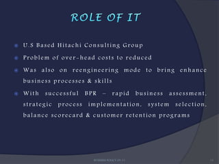    U.S Based Hitachi Consulting Group

   Problem of over-head costs to reduced

   Was also on reengineering mode to bring enhance
    business processes & skills

   With   successful     BPR    –      rapid       business    assessment,
    strategic   process   implementation,              system    selection,
    balance scorecard & customer retention programs




                            BUSINESS POLICY 09-11                             11
 