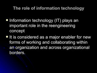 The role of information technology Information technology (IT) plays an important role in the reengineering concept  It is considered as a major enabler for new forms of working and collaborating within an organization and across organizational borders.  