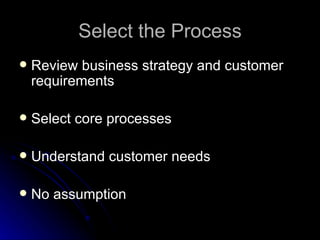Select the Process Review  b usiness  s trategy and  c ustomer  r equirements Select  c ore  p rocesses Understand  c ustomer  n eeds No assumption 