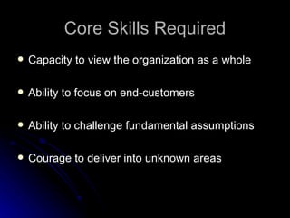 Core Skills Required Capacity to view the organization as a whole Ability to focus on end-customers Ability to challenge fundamental assumptions Courage to deliver into unknown areas 