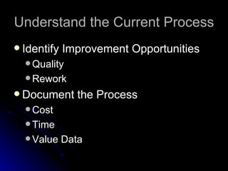 Understand the Current Process Identify Improvement Opportunities Quality Rework Document the Process Cost Time  Value Data 