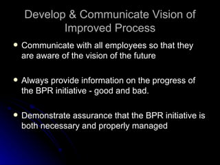 Develop & Communicate Vision of Improved Process Communicate with all employees so that they are aware of the vision of the future Always provide information on the progress of the BPR initiative - good and bad. Demonstrate assurance that the BPR initiative is both necessary and properly managed 