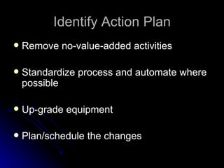 Identify Action Plan Remove no-value-added activities Standardize  p rocess and  a utomate  w here  p ossible Up-grade  e quipment Plan/schedule the changes 
