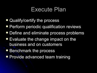 Execute Plan Qualify/certify the process Perform periodic qualification reviews Define and eliminate process problems Evaluate the change impact on the business and on customers Benchmark the process Provide advanced team training 