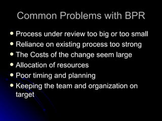 Common Problems with BPR Process under review too big or too small Reliance on existing process too strong The Costs of the  c hange  s eem  l arge Allocation of  r esources Poor  t iming and  p lanning Keeping the  t eam and  o rganization on  t arget 