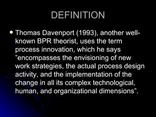 DEFINITION Thomas Davenport  (1993), another well-known BPR theorist, uses the term process innovation, which he says   ”encompasses the envisioning of new work strategies, the actual process design activity, and the implementation of the change in all its complex technological, human, and organizational dimensions”. 