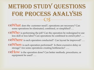 Whatdoes thecustomer need?, operations are necessary? Can some operations be eliminated, combined, or simplified?….Whois performing the job? Can the operation be redesigned to use less skill or less labor? Can operations be combined to enrich jobs? ….Whereis each operation conducted?  Can layout be improved? ….Whenis each operation performed?  Is there excessive delay or storage? Are some operations creating bottlenecks? …..Howis the operation done? Can better methods, procedures, or equipment be used? ….Method Study Questions for Process Analysis
