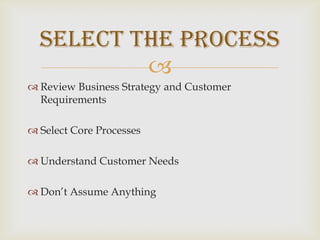 Review Business Strategy and Customer RequirementsSelect Core ProcessesUnderstand Customer NeedsDon’t Assume AnythingSelect the Process