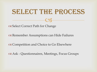 Select Correct Path for ChangeRemember Assumptions can Hide FailuresCompetition and Choice to Go ElsewhereAsk - Questionnaires, Meetings, Focus GroupsSelect the Process