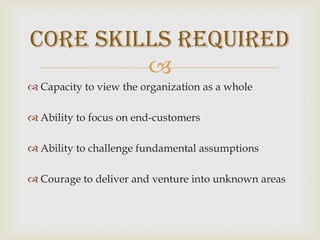 Capacity to view the organization as a wholeAbility to focus on end-customersAbility to challenge fundamental assumptionsCourage to deliver and venture into unknown areasCore Skills Required