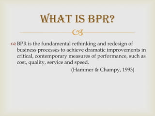 BPR is the fundamental rethinking and redesign of business processes to achieve dramatic improvements in critical, contemporary measures of performance, such as cost, quality, service and speed.				(Hammer & Champy, 1993)What is BPR?