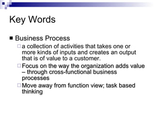 Key Words Business Process  a collection of activities that takes one or more kinds of inputs and creates an output that is of value to a customer. Focus on the way the organization adds value – through cross-functional business processes Move away from function view; task based thinking  