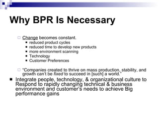 Why BPR Is Necessary Change  becomes constant. reduced product cycles reduced time to develop new products more environment scanning Technology Customer Preferences “ Companies created to thrive on mass production, stability, and growth can’t be  fixed  to succeed in [such] a world.” Integrate people, technology, & organizational culture to Respond to rapidly changing technical & business environment and customer’s needs to achieve Big performance gains 