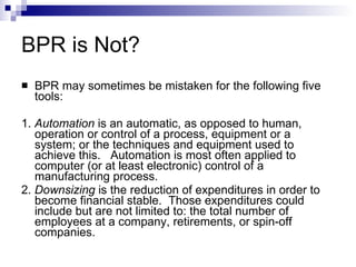 BPR is Not? BPR may sometimes be mistaken for the following five tools: 1.   Automation   is an automatic, as opposed to human, operation or control of a process, equipment or a system; or the techniques and equipment used to achieve this.  Automation is most often applied to computer (or at least electronic) control of a manufacturing process.  2.  Downsizing  is the reduction of expenditures in order to become financial stable.  Those expenditures could include but are not limited to: the total number of employees at a company, retirements, or spin-off companies. 