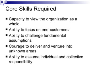 Core Skills Required Capacity to view the organization as a whole Ability to focus on end-customers Ability to challenge fundamental assumptions Courage to deliver and venture into unknown areas Ability to assume individual and collective responsibility 