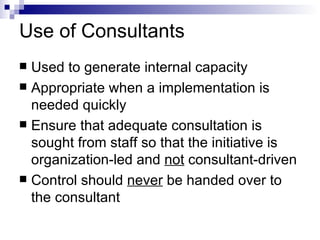 Use of Consultants Used to generate internal capacity Appropriate when a implementation is needed quickly Ensure that adequate consultation is sought from staff so that the initiative is organization-led and  not  consultant-driven Control should  never  be handed over to the consultant 
