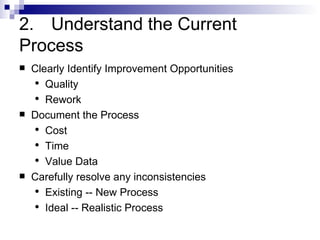 2. Understand the Current  Process Clearly Identify Improvement Opportunities Quality Rework Document the Process Cost Time  Value Data Carefully resolve any inconsistencies Existing -- New Process Ideal -- Realistic Process 