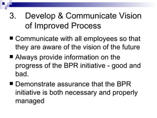 3. Develop & Communicate Vision  of Improved Process Communicate with all employees so that they are aware of the vision of the future Always provide information on the progress of the BPR initiative - good and bad. Demonstrate assurance that the BPR initiative is both necessary and properly managed 