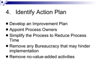 4. Identify Action Plan Develop an Improvement Plan Appoint Process Owners Simplify the Process to Reduce Process Time Remove any Bureaucracy that may hinder implementation Remove no-value-added activities 