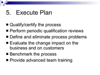 5. Execute Plan Qualify/certify the process Perform periodic qualification reviews Define and eliminate process problems Evaluate the change impact on the business and on customers Benchmark the process Provide advanced team training 