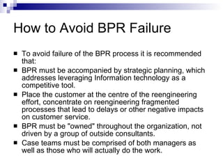 How to Avoid BPR Failure To avoid failure of the BPR process it is recommended that:  BPR must be accompanied by strategic planning, which addresses leveraging Information technology as a competitive tool.  Place the customer at the centre of the reengineering effort, concentrate on reengineering fragmented processes that lead to delays or other negative impacts on customer service.  BPR must be "owned" throughout the organization, not driven by a group of outside consultants.  Case teams must be comprised of both managers as well as those who will actually do the work.  