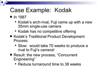Case Example:  Kodak In 1987 Kodak’s arch-rival, Fuji came up with a new 35mm single-use camera Kodak has no competitive offering Kodak’s Traditional Product Development Process Slow:  would take 70 weeks to produce a rival to Fuji’s camera! Result: the new process, “Concurrent Engineering” Reduce turnaround time to 38 weeks 