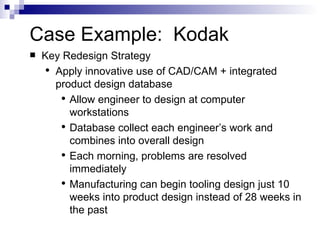 Case Example:  Kodak Key Redesign Strategy Apply innovative use of CAD/CAM + integrated product design database Allow engineer to design at computer workstations Database collect each engineer’s work and combines into overall design Each morning, problems are resolved immediately Manufacturing can begin tooling design just 10 weeks into product design instead of 28 weeks in the past 