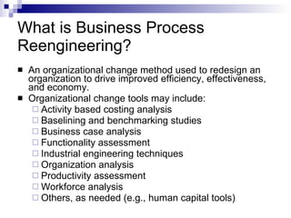 What is Business Process Reengineering? An organizational change method used to redesign an organization to drive improved efficiency, effectiveness, and economy. Organizational change tools may include: Activity based costing analysis Baselining and benchmarking studies Business case analysis Functionality assessment Industrial engineering techniques Organization analysis Productivity assessment Workforce analysis Others, as needed (e.g., human capital tools) 
