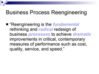 Business Process Reengineering “ Reengineering is the  fundamental   rethinking and  radical   redesign of business  processes  to achieve  dramatic  improvements in critical, contemporary measures of performance such as cost, quality, service, and speed.”  