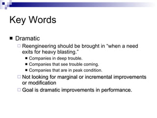 Key Words Dramatic Reengineering should be brought in “when a need exits for heavy blasting.” Companies in deep trouble. Companies that see trouble coming. Companies that are in peak condition. Not looking for marginal or incremental improvements or modification Goal is dramatic improvements in performance.  