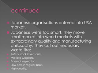  Japanese organisations entered into USA
  market.
 Japanese were too smart, they move
  small market into world markets with
  extraordinary quality and manufacturing
  philosophy. They cut out necessary
  waste like:
   Safety stock inventories.
   Multiple suppliers.
   External inspection.
   Low cost in regular basis.
   High quality.
 