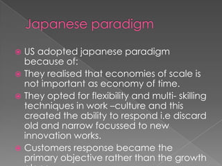 US adopted japanese paradigm
  because of:
 They realised that economies of scale is
  not important as economy of time.
 They opted for flexibility and multi- skilling
  techniques in work –culture and this
  created the ability to respond i.e discard
  old and narrow focussed to new
  innovation works.
 Customers response became the
  primary objective rather than the growth
 