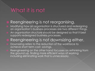    Reengineering is not reorganising.
   Modifying how an organisation is structured and redesigning
    an organisation’s business processes are two different things.
   An organisation structure should be designed so that it best
    supports redesigned business processes.
   Reengineering is not downsizing either.
   Downsizing refers to the reduction of the workforce to
    achieve short term cost- savings.
   Reengineering on the other hand focusses on rethinking from
    the ground up, finding more efficient ways of working
    including eliminating work that is unnecessary.
 