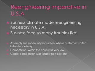  Business climate made reengineering
  necessary in U.S.A.
 Business face so many troubles like:


   Assembly line model of production, where customer waited
    in line for delivery.
   Competition within the country is very low.
   Global competition was largely non-existent.
 