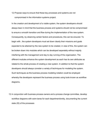 12. Propose ways to ensure that these key processes and systems are not

      compromised in the information systems project.


   In the creation and development of a viable system, the system developers should

   always bear in mind that the business process and systems should not be compromised

   to ensure a smooth transition and flow during the implementation of the new system.

   Consequently, by observing certain factors and procedures, this can be ensured. To

   begin with , the system developers must set down clearly their missions and goals

   expected to be attained by the new system to be created, in view of this, the system can

   be broken down into modules which can be developed separately without majorly

   interfering with the management and day to day running of the organization. The

   different modules enhance the system development as each has its own attributes as

   related to the whole process of creating a new system. In addition to that the system

   developers should always consider a variety of techniques for modeling the system.

   Such techniques as the business process modeling notation could be employed

   whereby the developers represent the business process using tools known as workflow

   diagrams.




13. In conjunction with business process owners and a process change committee, develop

   workflow diagrams with swim lanes for each department/entity, documenting the current

   state (IS) of the processes
 