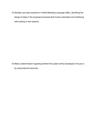 15. Develop use-case scenarios in Unified Modeling Language (UML), identifying the

   design of steps in the proposed processes that involve automation and interfacing

   with existing or new systems.




16. Make a determination regarding whether the system will be developed in-house or

   by using external resources.
 