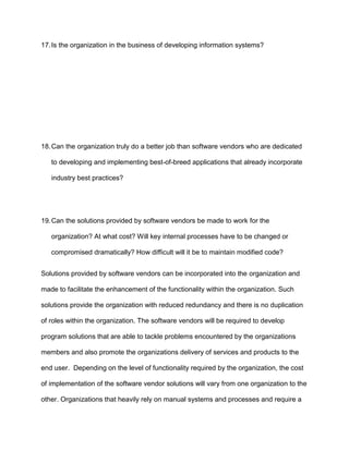 17. Is the organization in the business of developing information systems?




18. Can the organization truly do a better job than software vendors who are dedicated

   to developing and implementing best-of-breed applications that already incorporate

   industry best practices?




19. Can the solutions provided by software vendors be made to work for the

   organization? At what cost? Will key internal processes have to be changed or

   compromised dramatically? How difficult will it be to maintain modified code?


Solutions provided by software vendors can be incorporated into the organization and

made to facilitate the enhancement of the functionality within the organization. Such

solutions provide the organization with reduced redundancy and there is no duplication

of roles within the organization. The software vendors will be required to develop

program solutions that are able to tackle problems encountered by the organizations

members and also promote the organizations delivery of services and products to the

end user. Depending on the level of functionality required by the organization, the cost

of implementation of the software vendor solutions will vary from one organization to the

other. Organizations that heavily rely on manual systems and processes and require a
 