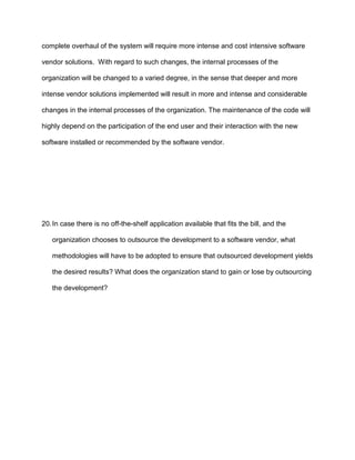 complete overhaul of the system will require more intense and cost intensive software

vendor solutions. With regard to such changes, the internal processes of the

organization will be changed to a varied degree, in the sense that deeper and more

intense vendor solutions implemented will result in more and intense and considerable

changes in the internal processes of the organization. The maintenance of the code will

highly depend on the participation of the end user and their interaction with the new

software installed or recommended by the software vendor.




20. In case there is no off-the-shelf application available that fits the bill, and the

   organization chooses to outsource the development to a software vendor, what

   methodologies will have to be adopted to ensure that outsourced development yields

   the desired results? What does the organization stand to gain or lose by outsourcing

   the development?
 