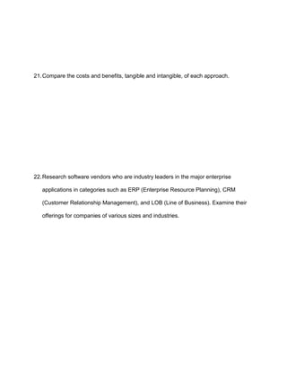 21. Compare the costs and benefits, tangible and intangible, of each approach.




22. Research software vendors who are industry leaders in the major enterprise

   applications in categories such as ERP (Enterprise Resource Planning), CRM

   (Customer Relationship Management), and LOB (Line of Business). Examine their

   offerings for companies of various sizes and industries.
 