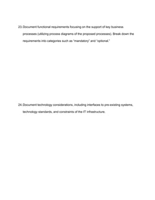 23. Document functional requirements focusing on the support of key business

   processes (utilizing process diagrams of the proposed processes). Break down the

   requirements into categories such as “mandatory” and “optional.”




24. Document technology considerations, including interfaces to pre-existing systems,

   technology standards, and constraints of the IT infrastructure.
 