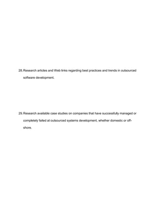 28. Research articles and Web links regarding best practices and trends in outsourced

   software development.




29. Research available case studies on companies that have successfully managed or

   completely failed at outsourced systems development, whether domestic or off-

   shore.
 
