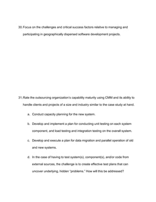 30. Focus on the challenges and critical success factors relative to managing and

   participating in geographically dispersed software development projects.




31. Rate the outsourcing organization’s capability maturity using CMM and its ability to

   handle clients and projects of a size and industry similar to the case study at hand.


      a. Conduct capacity planning for the new system.


      b. Develop and implement a plan for conducting unit testing on each system

          component, and load testing and integration testing on the overall system.


      c. Develop and execute a plan for data migration and parallel operation of old

          and new systems.


      d. In the case of having to test system(s), component(s), and/or code from

          external sources, the challenge is to create effective test plans that can

          uncover underlying, hidden “problems.” How will this be addressed?
 