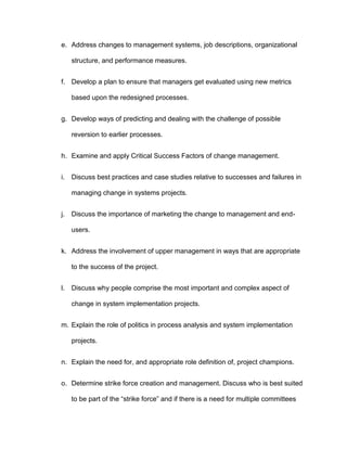 e. Address changes to management systems, job descriptions, organizational

     structure, and performance measures.


f. Develop a plan to ensure that managers get evaluated using new metrics

     based upon the redesigned processes.


g. Develop ways of predicting and dealing with the challenge of possible

     reversion to earlier processes.


h. Examine and apply Critical Success Factors of change management.


i.   Discuss best practices and case studies relative to successes and failures in

     managing change in systems projects.


j.   Discuss the importance of marketing the change to management and end-

     users.


k. Address the involvement of upper management in ways that are appropriate

     to the success of the project.


l.   Discuss why people comprise the most important and complex aspect of

     change in system implementation projects.


m. Explain the role of politics in process analysis and system implementation

     projects.


n. Explain the need for, and appropriate role definition of, project champions.


o. Determine strike force creation and management. Discuss who is best suited

     to be part of the “strike force” and if there is a need for multiple committees
 