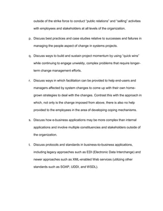 outside of the strike force to conduct “public relations” and “selling” activities

   with employees and stakeholders at all levels of the organization.


p. Discuss best practices and case studies relative to successes and failures in

   managing the people aspect of change in systems projects.


q. Discuss ways to build and sustain project momentum by using “quick wins”

   while continuing to engage unwieldy, complex problems that require longer-

   term change management efforts.


r. Discuss ways in which facilitation can be provided to help end-users and

   managers affected by system changes to come up with their own home-

   grown strategies to deal with the changes. Contrast this with the approach in

   which, not only is the change imposed from above, there is also no help

   provided to the employees in the area of developing coping mechanisms.


s. Discuss how e-business applications may be more complex than internal

   applications and involve multiple constituencies and stakeholders outside of

   the organization.


t. Discuss protocols and standards in business-to-business applications,

   including legacy approaches such as EDI (Electronic Data Interchange) and

   newer approaches such as XML-enabled Web services (utilizing other

   standards such as SOAP, UDDI, and WSDL).
 