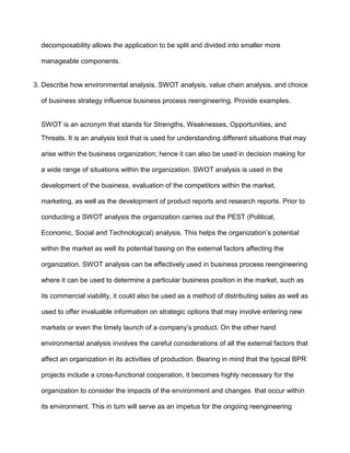 decomposability allows the application to be split and divided into smaller more

  manageable components.


3. Describe how environmental analysis, SWOT analysis, value chain analysis, and choice

  of business strategy influence business process reengineering. Provide examples.


  SWOT is an acronym that stands for Strengths, Weaknesses, Opportunities, and
  Threats. It is an analysis tool that is used for understanding different situations that may

  arise within the business organization; hence it can also be used in decision making for

  a wide range of situations within the organization. SWOT analysis is used in the

  development of the business, evaluation of the competitors within the market,

  marketing, as well as the development of product reports and research reports. Prior to

  conducting a SWOT analysis the organization carries out the PEST (Political,

  Economic, Social and Technological) analysis. This helps the organization’s potential

  within the market as well its potential basing on the external factors affecting the

  organization. SWOT analysis can be effectively used in business process reengineering

  where it can be used to determine a particular business position in the market, such as

  its commercial viability, it could also be used as a method of distributing sales as well as

  used to offer invaluable information on strategic options that may involve entering new

  markets or even the timely launch of a company’s product. On the other hand

  environmental analysis involves the careful considerations of all the external factors that

  affect an organization in its activities of production. Bearing in mind that the typical BPR

  projects include a cross-functional cooperation, it becomes highly necessary for the

  organization to consider the impacts of the environment and changes that occur within

  its environment. This in turn will serve as an impetus for the ongoing reengineering
 