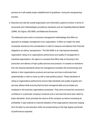 process as it will enable proper establishment of guidelines during the reengineering

  process.


4. Describe and rate the overall organization and information systems function in terms of

  scorecards and methodologies provided by standards such as Capability Maturity Model

  (CMM), Six Sigma, ISO 9000, and Balanced Scorecard.


  The balanced score card is a business management methodology that offers an

  approach to strategic management of an organization. It offers an insight into what

  companies should put into consideration in order to measure and balance their financial

  obligations as well as “perspectives”. The ISO-9000 is an international standards

  organization rating of an organizations performance and quality of management in

  industrial organizations. Six sigma is a process that offers help on focusing in the

  production and delivery of high quality services and products. It is based on deviations

  from the required standards where the management considers the shortcomings and

  defects in their organizations products and services and tries to eliminate them

  systematically in order to come up with a near-perfect product. These standards of

  rating an organizations performance ensure high standards and quality of goods and

  services offered while ensuring that the best managerial skills and principles are

  employed in the business organizations processes. They serve to boost the consumer’s

  confidence in a particular company’s products and or services that have been rated by

  these standards. Such promotes the returns of the company as well as increasing its

  profitability. It also extends to maximal utilization of the organizations resources ranging

  from the labor to cost reduction while not compromising on the high degree and levels

  of performance expected.
 