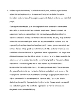 5. Rate the organization’s ability to achieve its overall goals, including high customer

   satisfaction and superior return on investment, based on product and process

   innovation, customer focus, knowledge management, strategic systems, and motivated

   people.


   Every organization has set goals and targets that are to be achieved within certain

   boundaries of time and resources available. Regardless of these boundaries, the

   organization is always expected to provide high quality output that considers the

   customer satisfaction and exceed their expectations in terms of quality. High customer

   satisfaction involves meeting the needs and requirements of the customer up to the

   expected levels and standards that have been set. It involves producing products and

   services that are of high quality and within the reach of the customer in terms of price

   friendliness. In addition to that, an organization will be highly rated if it has a high level

   of innovativeness and can be able to reinvent its product so as to always appeal to the

   customer as well as be able to match the ever changing needs of the customer base.

   Ina addition, it should always be able to meet the new requirements without

   compromising the quality of the product. Knowledge management of the organization

   also plays a fundamental role in ensuring that an organization is up to speed on the

   developments within the markets and hence enabling it to appropriately adapt and be

   able to compete with its competitors within the same field of production. Having

   strategic systems within the organization involves having the appropriate managerial

   and production systems that enable the organization to meet its demands and

   obligations to the client satisfactorily.
 