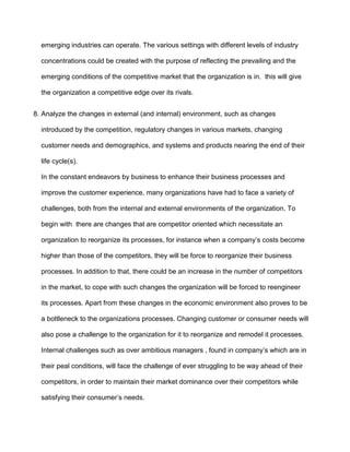 emerging industries can operate. The various settings with different levels of industry

  concentrations could be created with the purpose of reflecting the prevailing and the

  emerging conditions of the competitive market that the organization is in. this will give

  the organization a competitive edge over its rivals.


8. Analyze the changes in external (and internal) environment, such as changes

  introduced by the competition, regulatory changes in various markets, changing

  customer needs and demographics, and systems and products nearing the end of their

  life cycle(s).

  In the constant endeavors by business to enhance their business processes and

  improve the customer experience, many organizations have had to face a variety of

  challenges, both from the internal and external environments of the organization. To

  begin with there are changes that are competitor oriented which necessitate an

  organization to reorganize its processes, for instance when a company’s costs become

  higher than those of the competitors, they will be force to reorganize their business

  processes. In addition to that, there could be an increase in the number of competitors

  in the market, to cope with such changes the organization will be forced to reengineer

  its processes. Apart from these changes in the economic environment also proves to be

  a bottleneck to the organizations processes. Changing customer or consumer needs will

  also pose a challenge to the organization for it to reorganize and remodel it processes.

  Internal challenges such as over ambitious managers , found in company’s which are in

  their peal conditions, will face the challenge of ever struggling to be way ahead of their

  competitors, in order to maintain their market dominance over their competitors while

  satisfying their consumer’s needs.
 