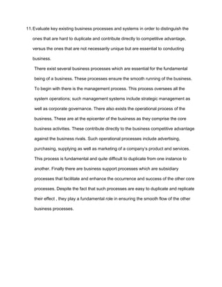 11. Evaluate key existing business processes and systems in order to distinguish the

   ones that are hard to duplicate and contribute directly to competitive advantage,

   versus the ones that are not necessarily unique but are essential to conducting

   business.

    There exist several business processes which are essential for the fundamental

    being of a business. These processes ensure the smooth running of the business.

    To begin with there is the management process. This process oversees all the

    system operations; such management systems include strategic management as

    well as corporate governance. There also exists the operational process of the

    business. These are at the epicenter of the business as they comprise the core

    business activities. These contribute directly to the business competitive advantage

    against the business rivals. Such operational processes include advertising,

    purchasing, supplying as well as marketing of a company’s product and services.

    This process is fundamental and quite difficult to duplicate from one instance to

    another. Finally there are business support processes which are subsidiary

    processes that facilitate and enhance the occurrence and success of the other core

    processes. Despite the fact that such processes are easy to duplicate and replicate

    their effect , they play a fundamental role in ensuring the smooth flow of the other

    business processes.
 